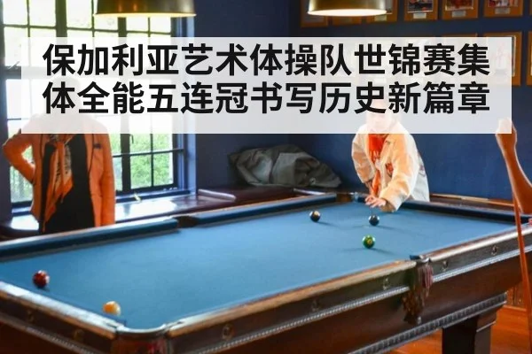 保加利亚艺术体操队世锦赛集体全能五连冠书写历史新篇章