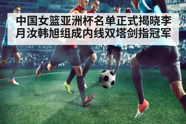 中国女篮亚洲杯名单正式揭晓李月汝韩旭组成内线双塔剑指冠军