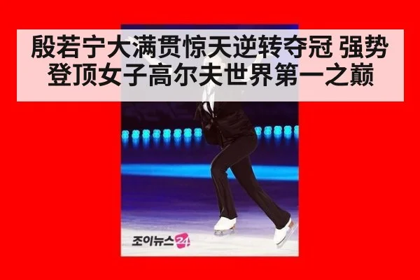 殷若宁大满贯惊天逆转夺冠 强势登顶女子高尔夫世界第一之巅