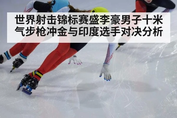 世界射击锦标赛盛李豪男子十米气步枪冲金与印度选手对决分析